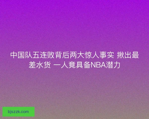 中国队五连败背后两大惊人事实 揪出最差水货 一人竟具备NBA潜力