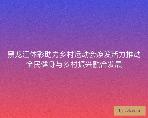 黑龙江体彩助力乡村运动会焕发活力推动全民健身与乡村振兴融合发展