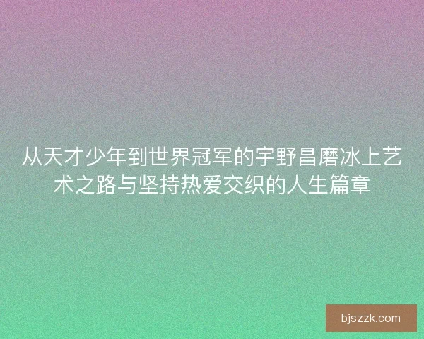 从天才少年到世界冠军的宇野昌磨冰上艺术之路与坚持热爱交织的人生篇章