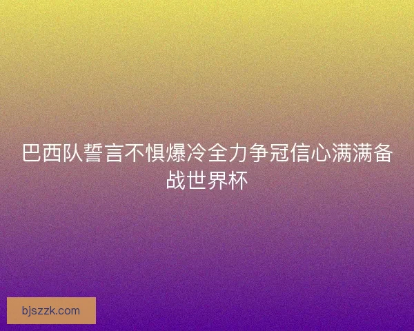 巴西队誓言不惧爆冷全力争冠信心满满备战世界杯