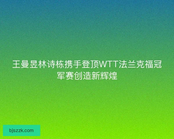 王曼昱林诗栋携手登顶WTT法兰克福冠军赛创造新辉煌