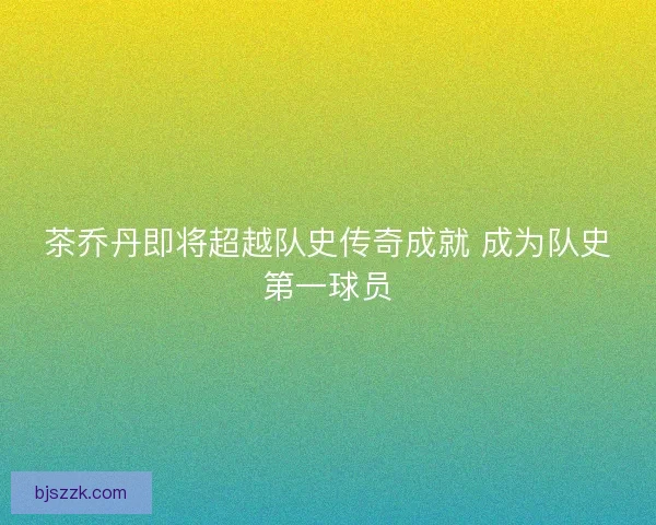 茶乔丹即将超越队史传奇成就 成为队史第一球员